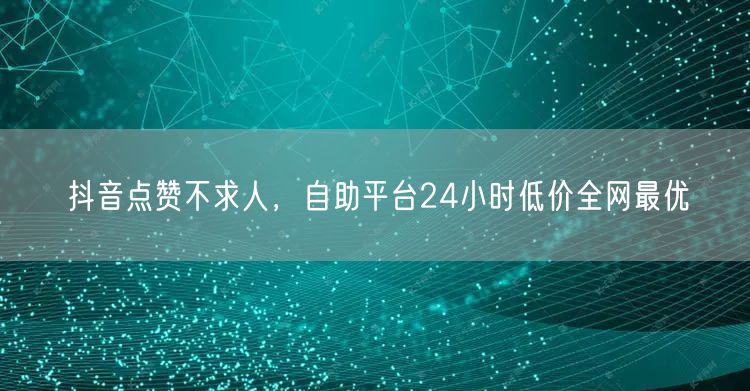 抖音点赞不求人，自助平台24小时低价全网最优