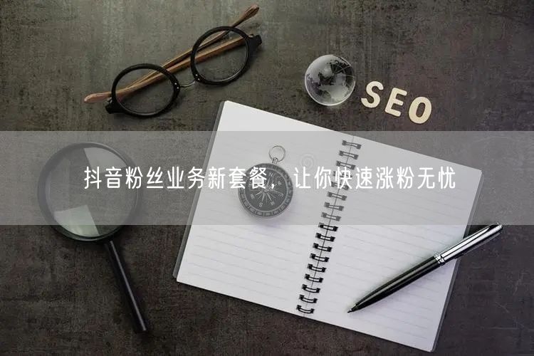 抖音粉丝业务新套餐，让你快速涨粉无忧