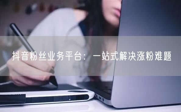抖音粉丝业务平台：一站式解决涨粉难题