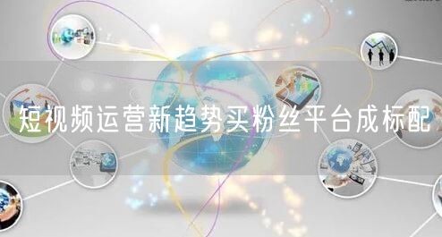 短视频运营新趋势买粉丝平台成标配
