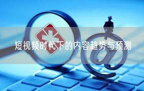 短视频时代下的内容趋势与预测